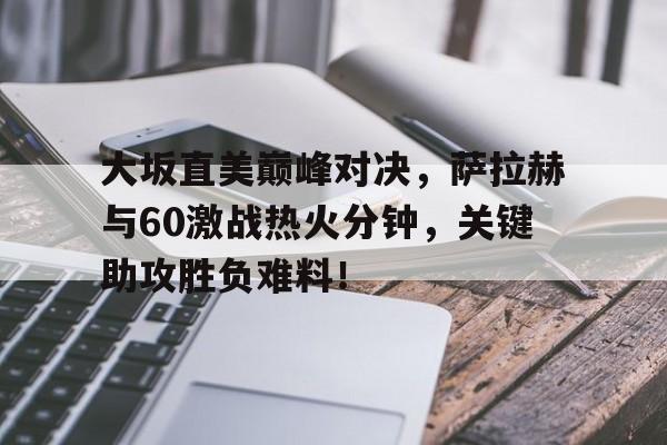 HTH-包含大坂直美巅峰对决，萨拉赫与60激战热火分钟，关键助攻胜负难料！的词条